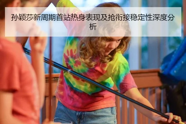 孙颖莎新周期首站热身表现及抢衔接稳定性深度分析